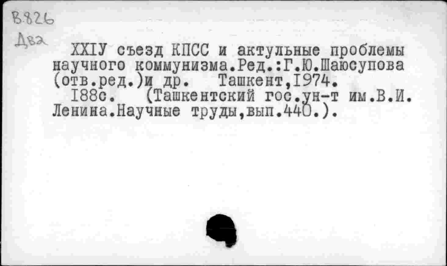 ﻿мгь
ХХ1У съезд КПСС и актульные проблемы научного коммунизма.Ред.:Г.Ю.Шаюсупова (отв.ред.)и др. Ташкент,1974.
188с. (Ташкентский гос.ун-т им.В.И. Ленина.Научные труды,вып.440.).